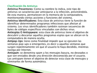 Clasificación De Antivirus
Antivirus Preventores: Como su nombre lo indica, este tipo de
antivirus se caracteriza por anticiparse a la infección, previniéndola.
De esta manera, permanecen en la memoria de la computadora,
monitoreando ciertas acciones y funciones del sistema.
Antivirus Identificadores: Esta clase de antivirus tiene la función de
identificar determinados programas infecciosos que afectan al
sistema. Los virus identificadores también rastrean secuencias de
bytes de códigos específicos vinculados con dichos virus.
Antiespías O Antispyware: esta clase de antivirus tiene el objetivo de
descubrir y descartar aquellos programas espías que se ubican en la
computadora de manera oculta.
Antipop-Ups: tiene como finalidad impedir que se ejecuten las
ventanas pop-ups o emergentes, es decir a aquellas ventanas que
surgen repentinamente sin que el usuario lo haya decidido, mientras
navega por Internet.
Antispam: se denomina spam a los mensajes basura, no deseados o
que son enviados desde una dirección desconocida por el usuario.
Los antispam tienen el objetivo de detectar esta clase de mensajes y
eliminarlos de forma automática.
 
