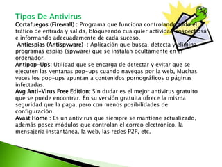 Tipos De Antivirus
Cortafuegos (Firewall) : Programa que funciona controlando todo el
tráfico de entrada y salida, bloqueando cualquier actividad sospechosa
e informando adecuadamente de cada suceso.
Antiespías (Antispyware) : Aplicación que busca, detecta y elimina
programas espías (spyware) que se instalan ocultamente en el
ordenador.
Antipop-Ups: Utilidad que se encarga de detectar y evitar que se
ejecuten las ventanas pop-ups cuando navegas por la web, Muchas
veces los pop-ups apuntan a contenidos pornográficos o páginas
infectadas.
Avg Anti-Virus Free Edition: Sin dudar es el mejor antivirus gratuito
que se puede encontrar. En su versión gratuita ofrece la misma
seguridad que la paga, pero con menos posibilidades de
configuración.
Avast Home : Es un antivirus que siempre se mantiene actualizado,
además posee módulos que controlan el correo electrónico, la
mensajería instantánea, la web, las redes P2P, etc.
 