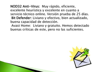 NOD32 Anti-Virus: Muy rápido, eficiente,
excelente heurística y excelente en cuanto a
servicio técnico online. Versión prueba de 25 días.
Bit Defender: Liviano y efectivo, bien actualizado,
buena capacidad de detección.
Avast Home: Liviano y gratuito. Hemos detectado
buenas críticas de este, pero no las suficientes.
 