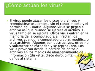  El virus puede atacar los discos o archivos y
reproducirse usualmente sin el conocimiento y el
permiso del usuario. Algunos virus se pegan al
archivo así que cuando se ejecuta el archivo. El
virus también se ejecuta. Otros virus entran en la
memoria de la computadora e infectan los
archivos cuando la computadora abre, modifica o
crea archivos. Algunos son destructivos, otros no
y solamente se esconden y se reproducen. Los
virus provocan desde la perdida de datos o
archivos en los medios de almacenamiento de
información (diskette, disco duro, cinta), hasta
daños al sistema
 