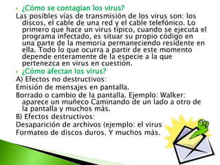 ¿Cómo se contagian los virus?
Las posibles vías de transmisión de los virus son: los
discos, el cable de una red y el cable telefónico. Lo
primero que hace un virus típico, cuando se ejecuta el
programa infectado, es situar su propio código en
una parte de la memoria permaneciendo residente en
ella. Todo lo que ocurra a partir de este momento
depende enteramente de la especie a la que
pertenezca en virus en cuestión.
 ¿Cómo afectan los virus?
A) Efectos no destructivos:
Emisión de mensajes en pantalla.
Borrado o cambio de la pantalla. Ejemplo: Walker:
aparece un muñeco Caminando de un lado a otro de
la pantalla y muchos más.
B) Efectos destructivos:
Desaparición de archivos (ejemplo: el virus Jerusalén-B)
Formateo de discos duros. Y muchos más.
 