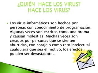  Los virus informáticos son hechos por
personas con conocimiento de programación.
Algunas veces son escritos como una broma
y causan molestias. Muchas veces son
creados por personas que se sienten
aburridas, con coraje o como reto intelectual
cualquiera que sea el motivo, los efectos
pueden ser devastadores.
 