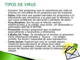  Gusanos: Son programas que se reproducen por todo en
sistema sin necesidad de un programa que los trasporte.
 Daños: Esto hace que queden borrados los programas o la
información que encuentran a su paso por la memoria, lo
que causa problemas de operación o pérdidas de datos.
 Virus Mutantes: Son los que al infectar realizan
modificaciones a su código, para evitar ser detectados o
eliminados (NATAS O SATAN)
 Prevención: Existen programas que se dedican
especialmente a localizarlos y eliminarlos.
 Caballos De Troya : Se introducen al sistema se presentan
como información perdida o ¨basura¨ , sin ningún
sentido. No tienen l capacidad de auto reproducirse
 Como Actúan: Esperan que esto se cumpla alguna
condición para ejecutarse se utiliza para robar
contraseñas, espionaje, industrial, etc. Se controlan
atreves de internet por donde envían la información
robada.
 