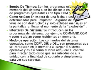  Bomba De Tiempo: Son los programas ocultos en la
memoria del sistema o en los discos o en los archivos
de programas ejecutables con tipo COM o EXE.
 Como Actúan: En espera de una fecha o una hora
determinadas para ¨explotar¨. Algunos de estos
virus no son destructivos y solo exhiben mensajes en
la pantallas al llegar el momento de la ¨explosión¨ .
 Infectares Del Sistema: Se introducen en los
programas del sistema, por ejemplo COMMAND.COM
y otros e alojan como residentes en memoria.
 Modo de operación: Los comandos del sistema
operativo, como COPY, DIR o DEL, son programas que
se introducen en la memoria al cargar el sistema
operativo y es así como el virus adquiere el control
para infectar todo disco que sea introducido a la
unidad con la finalidad de copiarlo o simplemente
para ver sus carpetas.

 