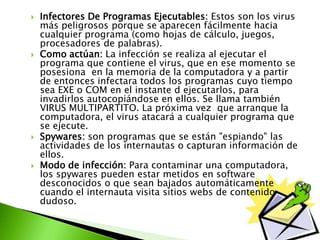  Infectores De Programas Ejecutables: Estos son los virus
más peligrosos porque se aparecen fácilmente hacia
cualquier programa (como hojas de cálculo, juegos,
procesadores de palabras).
 Como actúan: La infección se realiza al ejecutar el
programa que contiene el virus, que en ese momento se
posesiona en la memoria de la computadora y a partir
de entonces infectara todos los programas cuyo tiempo
sea EXE o COM en el instante d ejecutarlos, para
invadirlos autocopiándose en ellos. Se llama también
VIRUS MULTIPARTITO. La próxima vez que arranque la
computadora, el virus atacará a cualquier programa que
se ejecute.
 Spywares: son programas que se están "espiando" las
actividades de los internautas o capturan información de
ellos.
 Modo de infección: Para contaminar una computadora,
los spywares pueden estar metidos en software
desconocidos o que sean bajados automáticamente
cuando el internauta visita sitios webs de contenido
dudoso.
 