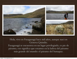 Hola, vivo en Fusagasugá hace mil años, aunque nací en
Génova Quindío.
Fusagasugá se encuentra en un lugar privilegiado, es pie de
páramo, eso signiﬁca que estamos en la ladera del páramo
más grande del mundo: el páramo del Sumapaz.
jueves, 19 de septiembre de 13
 
