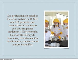 Soy profesional en estudios
literarios, trabajo en ICSEF,
una IES pequeña, que
cuenta hasta el momento
con tres programas
académicos: Gastronomía,
Gestión Hotelera y de
Servicios y Transformación
de alimentos, cuenta con un
campus maravillos.
jueves, 19 de septiembre de 13
 