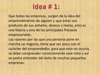 Que todas las empresas, surgen de la idea del
emprendimiento de alguien y que estas son
producto de sus anhelos, deseos y metas, esto es
una falacia y uno de los principales fracasos
empresariales.
Las razones por las que una persona pone en
marcha un negocio, tiene que ver poco con el
carácter del emprendedor, para que esto no ocurra,
se debe comprender correctamente este mito y así
se podrá entender del éxito de muchas pequeñas
empresas.
 