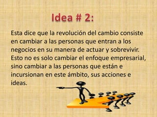 Esta dice que la revolución del cambio consiste
en cambiar a las personas que entran a los
negocios en su manera de actuar y sobrevivir.
Esto no es solo cambiar el enfoque empresarial,
sino cambiar a las personas que están e
incursionan en este ámbito, sus acciones e
ideas.
 