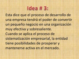 Esta dice que el proceso de desarrollo de
una empresa tendrá el poder de convertir
un pequeño negocio en una organización
muy efectiva y sobresaliente.
Cuando se aplica el proceso de
sistematización empresarial, la entidad
tiene posibilidades de prosperar y
mantenerse activa en el mercado.
 
