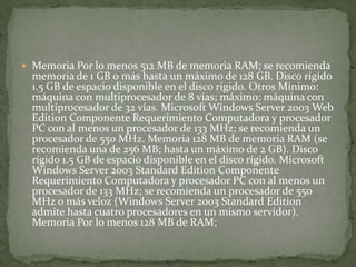  Memoria Por lo menos 512 MB de memoria RAM; se recomienda
memoria de 1 GB o más hasta un máximo de 128 GB. Disco rígido
1.5 GB de espacio disponible en el disco rígido. Otros Mínimo:
máquina con multiprocesador de 8 vías; máximo: máquina con
multiprocesador de 32 vías. Microsoft Windows Server 2003 Web
Edition Componente Requerimiento Computadora y procesador
PC con al menos un procesador de 133 MHz; se recomienda un
procesador de 550 MHz. Memoria 128 MB de memoria RAM (se
recomienda una de 256 MB; hasta un máximo de 2 GB). Disco
rígido 1.5 GB de espacio disponible en el disco rígido. Microsoft
Windows Server 2003 Standard Edition Componente
Requerimiento Computadora y procesador PC con al menos un
procesador de 133 MHz; se recomienda un procesador de 550
MHz o más veloz (Windows Server 2003 Standard Edition
admite hasta cuatro procesadores en un mismo servidor).
Memoria Por lo menos 128 MB de RAM;
 