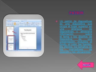  Un patrón de diapositivas
es una diapositiva que
ocupa el lugar superior en
una jerarquía de
diapositivas y almacena
información sobre
el tema y los diseños de
diapositiva de una
presentación, incluidos el
fondo, el color, las fuentes,
los efectos, los tamaños de
los marcadores de
posición y las ubicaciones.
 