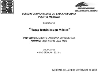 COLEGIO DE BACHILLERES DE BAJA CALIFORNIA
PLANTEL MEXICALI
GEOGRAFIA
“Placas Tectónicas en México”
PROFESOR: HUMBERTO LARRINAGA CUNNINGHAM
ALUMNO: Edgar Ricardo Leyva Mora
GRUPO: 509
CICLO ESCOLAR: 2013-1
MEXICALI, BC., A 24 DE SEPTIEMBRE DE 2013
 
