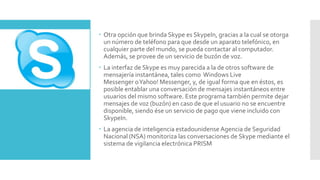  Otra opción que brinda Skype es SkypeIn, gracias a la cual se otorga
un número de teléfono para que desde un aparato telefónico, en
cualquier parte del mundo, se pueda contactar al computador.
Además, se provee de un servicio de buzón de voz.
 La interfaz de Skype es muy parecida a la de otros software de
mensajería instantánea, tales como Windows Live
Messenger oYahoo! Messenger, y, de igual forma que en éstos, es
posible entablar una conversación de mensajes instantáneos entre
usuarios del mismo software. Este programa también permite dejar
mensajes de voz (buzón) en caso de que el usuario no se encuentre
disponible, siendo ése un servicio de pago que viene incluido con
SkypeIn.
 La agencia de inteligencia estadounidense Agencia de Seguridad
Nacional (NSA) monitoriza las conversaciones de Skype mediante el
sistema de vigilancia electrónica PRISM
 