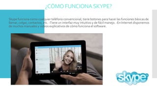 ¿CÓMO FUNCIONASKYPE?
 Skype funciona como cualquier teléfono convencional, tiene botones para hacer las funciones básicas de
llamar, colgar, contactos, etc. -Tiene un interfaz muy intuitivo y de fácil manejo. -En Internet disponemos
de muchos manuales y videos explicativos de cómo funciona el software.
 