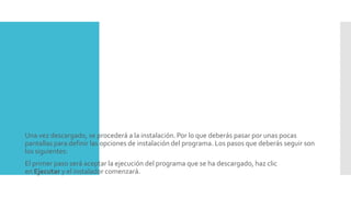  Una vez descargado, se procederá a la instalación. Por lo que deberás pasar por unas pocas
pantallas para definir las opciones de instalación del programa. Los pasos que deberás seguir son
los siguientes:
 El primer paso será aceptar la ejecución del programa que se ha descargado, haz clic
en Ejecutar y el instalador comenzará.
 