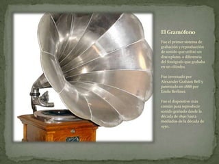 El Gramófono
Fue el primer sistema de
grabación y reproducción
de sonido que utilizó un
disco plano, a diferencia
del fonógrafo que grababa
en un cilindro.
Fue inventado por
Alexander Graham Bell y
patentado en 1888 por
Emile Berliner.
Fue el dispositivo más
común para reproducir
sonido grabado desde la
década de 1890 hasta
mediados de la década de
1950.
 