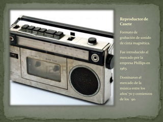 Reproductorde
Casete
Formato de
grabación de sonido
de cinta magnética.
Fue introducido al
mercado por la
empresa Phillips en
1963.
Dominaron el
mercado de la
música entre los
años`70 y comienzos
de los `90.
 