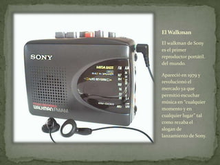 El Walkman
El walkman de Sony
es el primer
reproductor portátil.
del mundo.
Apareció en 1979 y
revolucionó el
mercado ya que
permitió escuchar
música en “cualquier
momento y en
cualquier lugar” tal
como rezaba el
slogan de
lanzamiento de Sony.
 