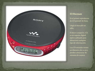 El Discman
Es el primer reproductor
de CD portátil de Sony.
Llegó al mercado en
1984.
El disco compacto, CD,
es un soporte digital
óptico utilizado para
almacenar cualquier
tipo de información.
Los CD estándar tienen
un diámetro de 12 cm y
pueden almacenar 80
minutos de música
 