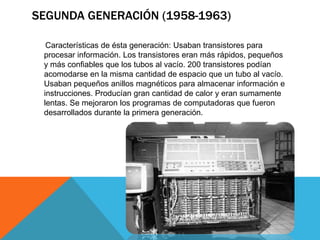SEGUNDA GENERACIÓN (1958-1963)
Características de ésta generación: Usaban transistores para
procesar información. Los transistores eran más rápidos, pequeños
y más confiables que los tubos al vacío. 200 transistores podían
acomodarse en la misma cantidad de espacio que un tubo al vacío.
Usaban pequeños anillos magnéticos para almacenar información e
instrucciones. Producían gran cantidad de calor y eran sumamente
lentas. Se mejoraron los programas de computadoras que fueron
desarrollados durante la primera generación.
 