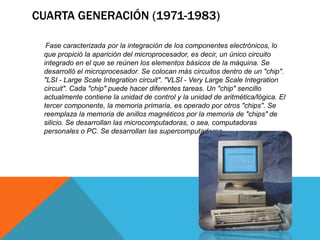 CUARTA GENERACIÓN (1971-1983)
Fase caracterizada por la integración de los componentes electrónicos, lo
que propició la aparición del microprocesador, es decir, un único circuito
integrado en el que se reúnen los elementos básicos de la máquina. Se
desarrolló el microprocesador. Se colocan más circuitos dentro de un "chip".
"LSI - Large Scale Integration circuit". "VLSI - Very Large Scale Integration
circuit". Cada "chip" puede hacer diferentes tareas. Un "chip" sencillo
actualmente contiene la unidad de control y la unidad de aritmética/lógica. El
tercer componente, la memoria primaria, es operado por otros "chips". Se
reemplaza la memoria de anillos magnéticos por la memoria de "chips" de
silicio. Se desarrollan las microcomputadoras, o sea, computadoras
personales o PC. Se desarrollan las supercomputadoras.
 