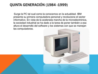 QUINTA GENERACIÓN (1984 -1999)
Surge la PC tal cual como la conocemos en la actualidad. IBM
presenta su primera computadora personal y revoluciona el sector
informativo. En vista de la acelerada marcha de la microelectrónica,
la sociedad industrial se ha dado a la tarea de poner también a esa
altura el desarrollo del software y los sistemas con que se manejan
las computadoras.
 
