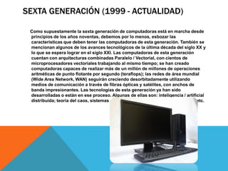 SEXTA GENERACIÓN (1999 - ACTUALIDAD)
Como supuestamente la sexta generación de computadoras está en marcha desde
principios de los años noventas, debemos por lo menos, esbozar las
características que deben tener las computadoras de esta generación. También se
mencionan algunos de los avances tecnológicos de la última década del siglo XX y
lo que se espera lograr en el siglo XXI. Las computadoras de esta generación
cuentan con arquitecturas combinadas Paralelo / Vectorial, con cientos de
microprocesadores vectoriales trabajando al mismo tiempo; se han creado
computadoras capaces de realizar más de un millón de millones de operaciones
aritméticas de punto flotante por segundo (teraflops); las redes de área mundial
(Wide Area Network, WAN) seguirán creciendo desorbitadamente utilizando
medios de comunicación a través de fibras ópticas y satélites, con anchos de
banda impresionantes. Las tecnologías de esta generación ya han sido
desarrolladas o están en ese proceso. Algunas de ellas son: inteligencia / artificial
distribuida; teoría del caos, sistemas difusos, holografía, transistores ópticos, etc.
 