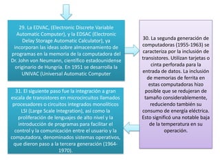 29. La EDVAC, (Electronic Discrete Variable
Automatic Computer), y la EDSAC (Electronic
Delay Storage Automatic Calculator), ya
incorporan las ideas sobre almacenamiento de
programas en la memoria de la computadora del
Dr. John von Neumann, científico estadounidense
originario de Hungría. En 1951 se desarrolla la
UNIVAC (Universal Automatic Computer
30. La segunda generación de
computadoras (1955-1963) se
caracteriza por la inclusión de
transistores. Utilizan tarjetas o
cinta perforada para la
entrada de datos. La inclusión
de memorias de ferrita en
estas computadoras hizo
posible que se redujeran de
tamaño considerablemente,
reduciendo también su
consumo de energía eléctrica.
Esto significó una notable baja
de la temperatura en su
operación.
31. El siguiente paso fue la integración a gran
escala de transistores en microcircuitos llamados
procesadores o circuitos integrados monolíticos
LSI (Large Scale Integration), así como la
proliferación de lenguajes de alto nivel y la
introducción de programas para facilitar el
control y la comunicación entre el usuario y la
computadora, denominados sistemas operativos,
que dieron paso a la tercera generación (1964-
1970).
 