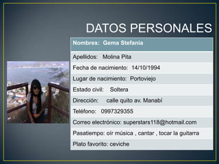 DATOS PERSONALES
Nombres: Gema Stefania
Apellidos: Molina Pita
Fecha de nacimiento: 14/10/1994
Lugar de nacimiento: Portoviejo
Estado civil: Soltera
Dirección: calle quito av. Manabí
Teléfono: 0997329355
Correo electrónico: superstars118@hotmail.com
Pasatiempo: oír música , cantar , tocar la guitarra
Plato favorito: ceviche
 