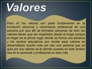 Para mí los valores son parte fundamental en la
formación personal y crecimiento profesional de una
persona por que allí se formaran personas de bien los
valores tienen que ser impartidos desde el hogar porque
el hogar es el primer lugar donde se forma una persona
y los centros educativos son donde esos valores se
desarrollaran mucho mas por eso una persona que se
guie por sus valores se le abrirán puertas en todo ámbito
sea en lo personal y profesional en esta vida
 