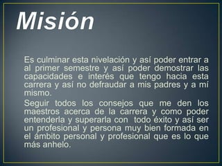 Es culminar esta nivelación y así poder entrar a
al primer semestre y así poder demostrar las
capacidades e interés que tengo hacia esta
carrera y así no defraudar a mis padres y a mí
mismo.
Seguir todos los consejos que me den los
maestros acerca de la carrera y como poder
entenderla y superarla con todo éxito y así ser
un profesional y persona muy bien formada en
el ámbito personal y profesional que es lo que
más anhelo.
 