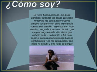 Soy una buena persona, me gusta
participar en todas las cosas que haga
mi familia me gusta hacer nuevos
amigos compartir con ellos experiencia
buenas soy también respetuosa en todo
ámbito, pongo dedicación en todo lo que
me propongo en esta vida ahora que
estudio en la u dedicación a full para
sacar la carrera adelante tengo buenos
sentimientos y no me gusta pelear con
nadie ni discutir y si lo hago es porque
tengo fundamento para hacerlo
 