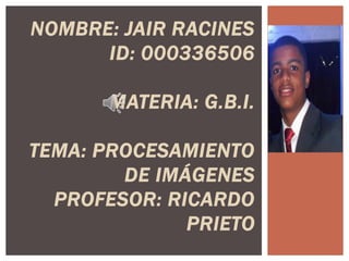NOMBRE: JAIR RACINES
ID: 000336506
MATERIA: G.B.I.
TEMA: PROCESAMIENTO
DE IMÁGENES
PROFESOR: RICARDO
PRIETO
 