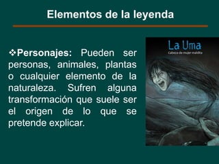 Personajes: Pueden ser
personas, animales, plantas
o cualquier elemento de la
naturaleza. Sufren alguna
transformación que suele ser
el origen de lo que se
pretende explicar.
Elementos de la leyenda