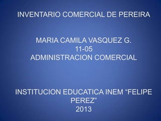 INVENTARIO COMERCIAL DE PEREIRA
MARIA CAMILA VASQUEZ G.
11-05
ADMINISTRACION COMERCIAL
INSTITUCION EDUCATICA INEM “FELIPE
PEREZ”
2013
 