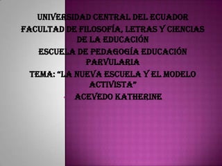 UNIVERSIDAD CENTRAL DEL ECUADOR
FACULTAD DE FILOSOFÍA, LETRAS Y CIENCIAS
DE LA EDUCACIÓN
ESCUELA DE PEDAGOGÍA EDUCACIÓN
PARVULARIA
TEMA: “LA NUEVA ESCUELA Y EL MODELO
ACTIVISTA”
• ACEVEDO KATHERINE
 
