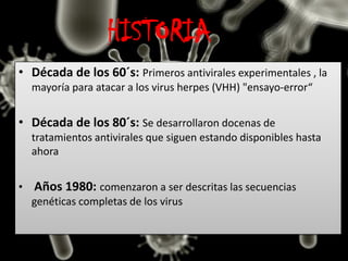 HISTORIA
• Década de los 60´s: Primeros antivirales experimentales , la
mayoría para atacar a los virus herpes (VHH) "ensayo-error“
• Década de los 80´s: Se desarrollaron docenas de
tratamientos antivirales que siguen estando disponibles hasta
ahora
• Años 1980: comenzaron a ser descritas las secuencias
genéticas completas de los virus
 