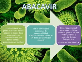 La resistencia de alto
grado al abacavir parece
requerir al menos dos o
tres mutaciones
concomitantes y, por
tanto, tiende a
presentarse con lentitud
Se han comunicado
reacciones de
hipersensibilidad,
ocasionalmente letales en 3 a
5% de los px que reciben
abacavir
Síntomas primeras 6
semanas de tx: fiebre,
malestar general, náusea,
vómito, diarrea y
anorexia, disnea,
faringitis, tos.
Exantema: 50% de los px
 