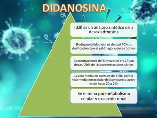 (ddI) es un análogo sintético de la
desoxiadenosina
Biodisponibilidad oral es de casi 40%, la
dosificación con el estómago vacío es óptima
Concentraciones del fármaco en el LCR son
de casi 20% de las concentraciones séricas
La vida media en suero es de 1.5h, pero la
vida media intracelular del compuesto activo
es de hasta 20 a 24h
Se elimina por metabolismo
celular y excreción renal
 