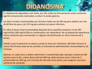 Es rápidamente degradada a pH ácido: por ello, todas las formulaciones orales contienen
agentes tamponantes destinados a reducir la acidez gástrica.
Las dosis iniciales recomendadas por término medio son de 200 mg para adultos con más
de 60 kilos de peso y de 125 mg para adultos con pesos inferiores.
En niños la dosis inicial recomendada depende de la superficie corporal y es de 240
mg/m2/día (180 mg/m2/día en combinación con zidovudina). No se dispone de experiencia
clínica suficiente para recomendar un régimen de dosificación en niños menores de 3
meses.
Debido a que la absorción se reduce cuando se toma con alimentos, ddI debe tomarse al
menos 30 minutos antes de las comidas; el intervalo de administración recomendado es de
12 horas.
Además, en cada toma se deben administrar 2 comprimidos (por ejemplo, la dosis de 200
mg dos veces al día, o dosis diaria total de 400 mg, debe tomarse como 2 dosis de 2
comprimidos de 100 mg, con 12 horas de intervalo entre dosis), para asegurar una toma
suficiente de antiácido.
 