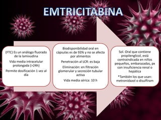 (FTC) Es un análogo fluorado
de la lamivudina
Vida media intracelular
prolongada (>24h)
Permite dosificación 1 vez al
día
Biodisponibilidad oral en
cápsulas es de 93% y no se afecta
por alimentos
Penetración al LCR: es baja
Eliminación: en filtración
glomerular y secreción tubular
activa
Vida media sérica: 10 h
Sol. Oral que contiene
propilenglicol, está
contraindicada en niños
pequeños, embarazadas, px
con insuficiencia renal o
hepática
*También los que usan:
metronidazol o disulfiram
 