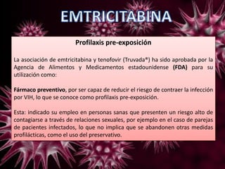 Profilaxis pre-exposición
La asociación de emtricitabina y tenofovir (Truvada®) ha sido aprobada por la
Agencia de Alimentos y Medicamentos estadounidense (FDA) para su
utilización como:
Fármaco preventivo, por ser capaz de reducir el riesgo de contraer la infección
por VIH, lo que se conoce como profilaxis pre-exposición.
Esta: indicado su empleo en personas sanas que presenten un riesgo alto de
contagiarse a través de relaciones sexuales, por ejemplo en el caso de parejas
de pacientes infectados, lo que no implica que se abandonen otras medidas
profilácticas, como el uso del preservativo.
 
