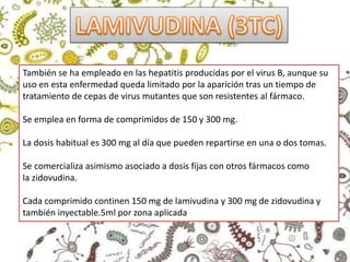 También se ha empleado en las hepatitis producidas por el virus B, aunque su
uso en esta enfermedad queda limitado por la aparición tras un tiempo de
tratamiento de cepas de virus mutantes que son resistentes al fármaco.
Se emplea en forma de comprimidos de 150 y 300 mg.
La dosis habitual es 300 mg al día que pueden repartirse en una o dos tomas.
Se comercializa asimismo asociado a dosis fijas con otros fármacos como
la zidovudina.
Cada comprimido continen 150 mg de lamivudina y 300 mg de zidovudina y
también inyectable.5ml por zona aplicada
 