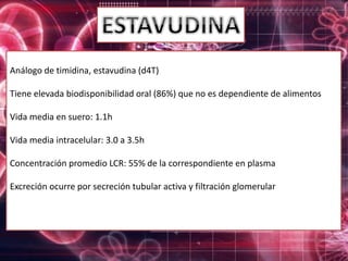 Análogo de timidina, estavudina (d4T)
Tiene elevada biodisponibilidad oral (86%) que no es dependiente de alimentos
Vida media en suero: 1.1h
Vida media intracelular: 3.0 a 3.5h
Concentración promedio LCR: 55% de la correspondiente en plasma
Excreción ocurre por secreción tubular activa y filtración glomerular
 