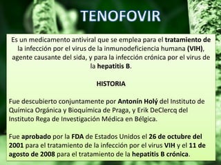 Es un medicamento antiviral que se emplea para el tratamiento de
la infección por el virus de la inmunodeficiencia humana (VIH),
agente causante del sida, y para la infección crónica por el virus de
la hepatitis B.
HISTORIA
Fue descubierto conjuntamente por Antonín Holý del Instituto de
Química Orgánica y Bioquímica de Praga, y Erik DeClercq del
Instituto Rega de Investigación Médica en Bélgica.
Fue aprobado por la FDA de Estados Unidos el 26 de octubre del
2001 para el tratamiento de la infección por el virus VIH y el 11 de
agosto de 2008 para el tratamiento de la hepatitis B crónica.
 