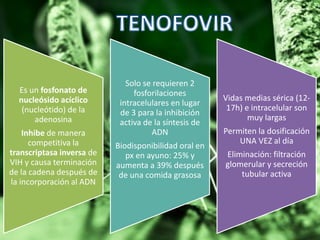 Es un fosfonato de
nucleósido acíclico
(nucleótido) de la
adenosina
Inhibe de manera
competitiva la
transcriptasa inversa de
VIH y causa terminación
de la cadena después de
la incorporación al ADN
Solo se requieren 2
fosforilaciones
intracelulares en lugar
de 3 para la inhibición
activa de la síntesis de
ADN
Biodisponibilidad oral en
px en ayuno: 25% y
aumenta a 39% después
de una comida grasosa
Vidas medias sérica (12-
17h) e intracelular son
muy largas
Permiten la dosificación
UNA VEZ al día
Eliminación: filtración
glomerular y secreción
tubular activa
 