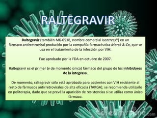 Raltegravir (también MK-0518, nombre comercial Isentress®) en un
fármaco antirretroviral producido por la compañía farmacéutica Merck & Co, que se
usa en el tratamiento de la infección por VIH.
Fue aprobado por la FDA en octubre de 2007.
Raltegravir es el primer (y de momento único) fármaco del grupo de los inhibidores
de la integrasa.
De momento, raltegravir sólo está aprobado para pacientes con VIH resistente al
resto de fármacos antirretrovirales de alta eficacia (TARGA); se recomienda utilizarlo
en politerapia, dado que se prevé la aparición de resistencias si se utiliza como único
fármaco.
 