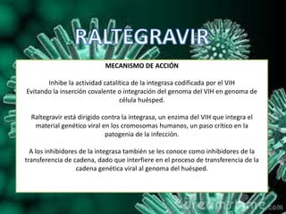 MECANISMO DE ACCIÓN
Inhibe la actividad catalítica de la integrasa codificada por el VIH
Evitando la inserción covalente o integración del genoma del VIH en genoma de
célula huésped.
Raltegravir está dirigido contra la integrasa, un enzima del VIH que integra el
material genético viral en los cromosomas humanos, un paso crítico en la
patogenia de la infección.
A los inhibidores de la integrasa también se les conoce como inhibidores de la
transferencia de cadena, dado que interfiere en el proceso de transferencia de la
cadena genética viral al genoma del huésped.
 