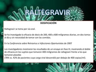 DOSIFICACIÓN
Raltegravir se toma por vía oral.
Se ha investigado la eficacia de dosis de 200, 400 y 600 milígramos diarios, en dos tomas
al día y sin necesidad de tomar con las comidas.
En la Conferencia sobre Retrovirus e Infecciones Oportunistas de 2007
Los investigadores mostraron los resultados de un ensayo en fase III, mostrando el doble
de eficacia en los sujetos que tomaron 400 milígramos de raltegravir frente a los que
tomaron placebo
(78% vs. 42% de pacientes cuya carga viral descendió por debajo de 400 copias/ml).
 